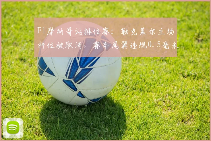 F1摩纳哥站排位赛：勒克莱尔主场杆位被取消，赛车尾翼违规0.5毫米引法拉利上诉