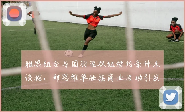 雅思组合与国羽混双组续约条件未谈拢，郑思维单独接商业活动引发拆队猜测