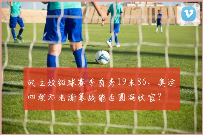 巩立姣铅球赛季首秀19米86，奥运四朝元老谢幕战能否圆满收官？