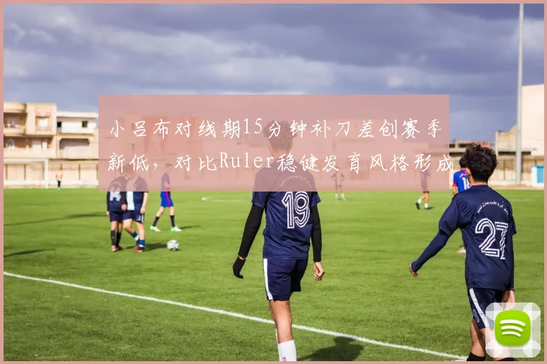 小吕布对线期15分钟补刀差创赛季新低，对比Ruler稳健发育风格形成鲜明反差