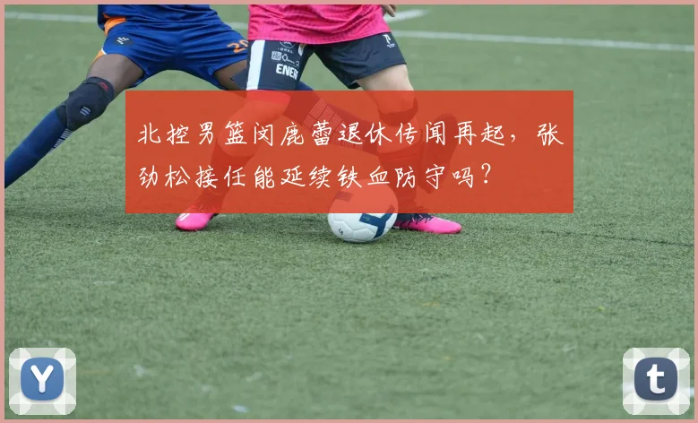 北控男篮闵鹿蕾退休传闻再起，张劲松接任能延续铁血防守吗？