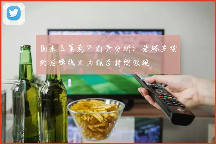 国米卫冕意甲前景分析:劳塔罗续约后锋线火力能否持续领跑