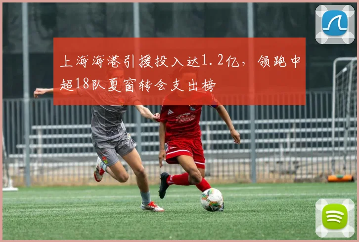 上海海港引援投入达1.2亿，领跑中超18队夏窗转会支出榜