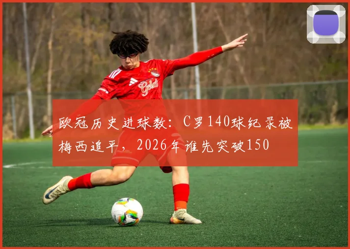 欧冠历史进球数：C罗140球纪录被梅西追平，2026年谁先突破150