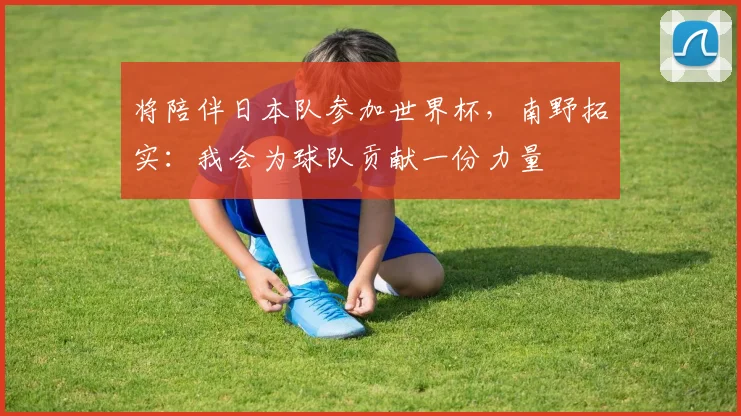 将陪伴日本队参加世界杯，南野拓实：我会为球队贡献一份力量
