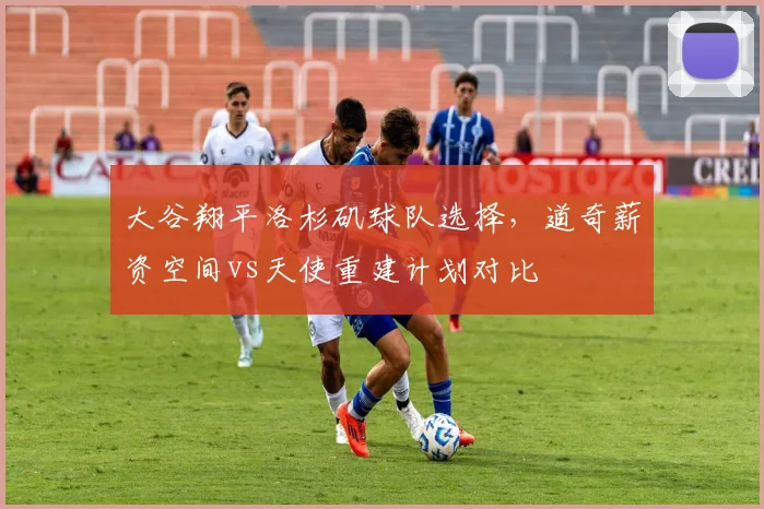 大谷翔平洛杉矶球队选择，道奇薪资空间vs天使重建计划对比