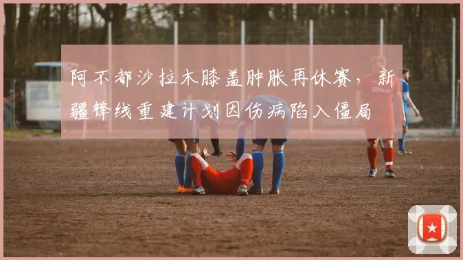 阿不都沙拉木膝盖肿胀再休赛，新疆锋线重建计划因伤病陷入僵局